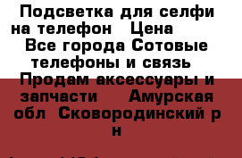 1 Подсветка для селфи на телефон › Цена ­ 990 - Все города Сотовые телефоны и связь » Продам аксессуары и запчасти   . Амурская обл.,Сковородинский р-н